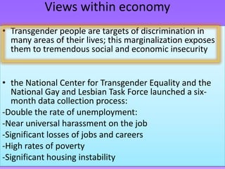 Views within economy
• Transgender people are targets of discrimination in
  many areas of their lives; this marginalization exposes
  them to tremendous social and economic insecurity


• the National Center for Transgender Equality and the
   National Gay and Lesbian Task Force launched a six-
   month data collection process:
-Double the rate of unemployment:
-Near universal harassment on the job
-Significant losses of jobs and careers
-High rates of poverty
-Significant housing instability
 