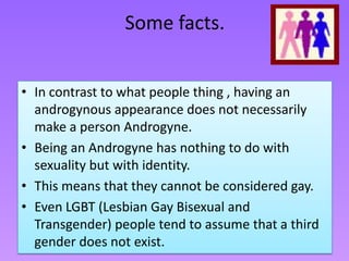 Some facts.


• In contrast to what people thing , having an
  androgynous appearance does not necessarily
  make a person Androgyne.
• Being an Androgyne has nothing to do with
  sexuality but with identity.
• This means that they cannot be considered gay.
• Even LGBT (Lesbian Gay Bisexual and
  Transgender) people tend to assume that a third
  gender does not exist.
 