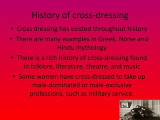History of cross-dressing
• Cross dressing has existed throughout history
• There are many examples in Greek, Norse and
                  Hindu mythology
• There is a rich history of cross-dressing found
    in folklore, literature, theatre, and music
 • Some women have cross-dressed to take up
        male-dominated or male-exclusive
      professions, such as military service.
 