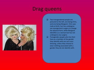 Drag queens
        Two transgendered people are
         pictured to the left, one being Chris,
         and one being Margaret. Chris was
         male at birth, but has undergone
         sex reassignment surgery to change
         her physical form, while Margaret
         identifies as a woman but has not
         undergone any surgery
        Transgender people who live their
         lives as a member of the gender
         they identify with are not cross-
         dressing, unless they choose to
         wear clothing associated with a
         gender they do not identify with.
 