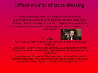Different kinds of cross dressing
     • Some people cross-dress as a matter of comfort or style.
 • Some people cross-dress to shock others or challenge social norms.
 • Both men and women may cross-dress to disguise their physical sex.
• Some performers cross-dress to play roles written for members of the
                             opposite sex.


                                 • DRAG
  • This is a special form of performance art based on the act of cross-
                                   dressing.
 • Drag queen: usually a male who performs as a exaggerated woman.
    They usually wear showy dresses, high heeled shoes, heavy make up
                                  and a wig
   • Drag king: matching part of the drag queen but usually for much
    different audiences. They are females who usually adopt a masculine
         personality. They may imitate a male film or pop-music star
 