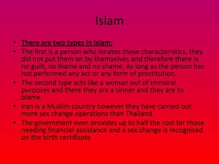 Islam
• There are two types in Islam:
• The first is a person who innates these characteristics, they
  did not put them on by themselves and therefore there is
  no guilt, no blame and no shame. As long as the person has
  not performed any act or any form of prostitution.
• The second type acts like a woman out of immoral
  purposes and there they are a sinner and they are to
  blame.
• Iran is a Muslim country however they have carried out
  more sex change operations than Thailand.
• The government even provides up to half the cost for those
  needing financial assistance and a sex change is recognised
  on the birth certificate
 