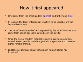 How it first appeared
• First came from the greek godess Ninmah and father god Enki.

• In Europe, the term 'intersexual' was first to be used before the
  Second World War.

•    the term 'hermaphrodite' was replaced by the term 'intersex' that
    came from British specialist Cawadias in the 1940s.

• Since the rise of modern medical science in Western societies,
  some intersex people had their genitalia surgery done to become
  either female or male.

• Existence of physical sexual variation in human beings has
  increased.
 