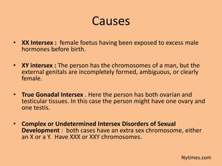 Causes
• XX Intersex : female foetus having been exposed to excess male
  hormones before birth.

• XY intersex : The person has the chromosomes of a man, but the
  external genitals are incompletely formed, ambiguous, or clearly
  female.

• True Gonadal Intersex . Here the person has both ovarian and
  testicular tissues. In this case the person might have one ovary and
  one testis.

• Complex or Undetermined Intersex Disorders of Sexual
  Development : both cases have an extra sex chromosome, either
  an X or a Y. Have XXX or XXY chromosomes.


                                                             Nytimes.com
 