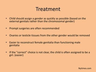 Treatment
• Child should assign a gender as quickly as possible (based on the
  external genitals rather than the chromosomal gender)

• Prompt surgeries are often recommended

• Ovaries or testicle tissues from the other gender would be removed

• Easier to reconstruct female genitalia than functioning male
  genitalia

• If the "correct" choice is not clear, the child is often assigned to be a
  girl. (easier)



                                                                Nytimes.com
 
