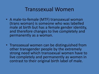 Transsexual Women
• A male-to-female (MTF) transsexual woman
  (trans woman) is someone who was labelled
  male at birth but has a female gender identity,
  and therefore changes to live completely and
  permanently as a woman.

• Transsexual women can be distinguished from
  other transgender people by the extremely
  strong need which transsexual women have to
  live completely and permanently as women in
  contrast to their original birth label of male.
 