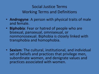 Social Justice Terms
          Working Terms and Definitions
• Androgyne: A person with physical traits of male
  and female.
• Biphobia: Fear or hatred of people who are
  bisexual, pansexual, omnisexual, or
  nonmonosexual. Biphobia is closely linked with
  transphobia and homophobia.

• Sexism: The cultural, institutional, and individual
  set of beliefs and practices that privilege men,
  subordinate women, and denigrate values and
  practices associated with women.
 