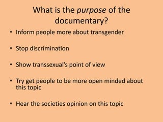 What is the purpose of the
             documentary?
• Inform people more about transgender

• Stop discrimination

• Show transsexual’s point of view

• Try get people to be more open minded about
  this topic

• Hear the societies opinion on this topic
 