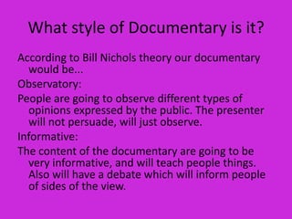 What style of Documentary is it?
According to Bill Nichols theory our documentary
  would be...
Observatory:
People are going to observe different types of
  opinions expressed by the public. The presenter
  will not persuade, will just observe.
Informative:
The content of the documentary are going to be
  very informative, and will teach people things.
  Also will have a debate which will inform people
  of sides of the view.
 
