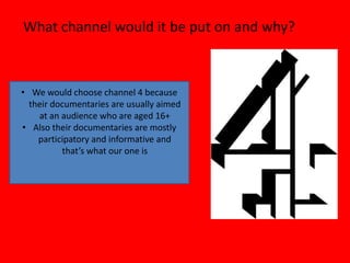 What channel would it be put on and why?



• We would choose channel 4 because
  their documentaries are usually aimed
    at an audience who are aged 16+
• Also their documentaries are mostly
    participatory and informative and
          that’s what our one is
 