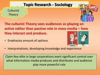 Topic Research - Sociology
  Culturist
   Theory

The culturist Theory sees audiences as playing an
active rather than passive role in mass media – how
they interact and produce.
• Emphasise amount of options

• Interpretations, developing knowledge and experience

Claim few elite in large corporations exert significant control over
 what information media produces and distributes and audience
                      play more powerful role
 