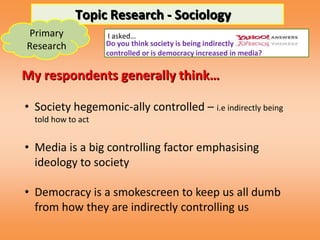 Topic Research - Sociology
Primary              I asked…
Research            Do you think society is being indirectly
                    controlled or is democracy increased in media?

My respondents generally think…

• Society hegemonic-ally controlled – i.e indirectly being
  told how to act


• Media is a big controlling factor emphasising
  ideology to society

• Democracy is a smokescreen to keep us all dumb
  from how they are indirectly controlling us
 