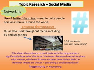 Topic Research – Social Media
Networking
Use of Twitter’s hash tag is used to unite people
opinions from all around the world,
               - Enforcing democracy -
this is also used throughout media including
TV and Magazines
                                                      E.G documentary
                                                      ‘one born every minute’


       This allows the audience to participate with the programmes –
 significantly those who ‘shout-out’ the tweets between intervals to share
       with viewers, which would have not been done before Web 2.0
        However tweets are chosen – presenting a small sensation of
                      hegemony in Networking
 