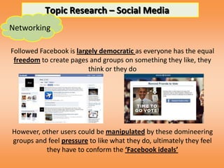 Topic Research – Social Media
Networking

Followed Facebook is largely democratic as everyone has the equal
 freedom to create pages and groups on something they like, they
                         think or they do




However, other users could be manipulated by these domineering
groups and feel pressure to like what they do, ultimately they feel
          they have to conform the ‘Facebook ideals’
 