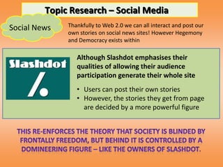 Topic Research – Social Media
Social News   Thankfully to Web 2.0 we can all interact and post our
              own stories on social news sites! However Hegemony
              and Democracy exists within

                 Although Slashdot emphasises their
                 qualities of allowing their audience
                 participation generate their whole site
                 • Users can post their own stories
                 • However, the stories they get from page
                   are decided by a more powerful figure
 