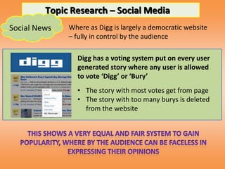 Topic Research – Social Media
Social News   Where as Digg is largely a democratic website
              – fully in control by the audience

                Digg has a voting system put on every user
                generated story where any user is allowed
                to vote ‘Digg’ or ‘Bury’
                • The story with most votes get from page
                • The story with too many burys is deleted
                  from the website
 