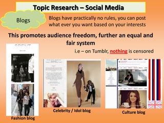 Topic Research – Social Media
   Blogs         Blogs have practically no rules, you can post
                 what ever you want based on your interests

This promotes audience freedom, further an equal and
                    fair system
                               i.e – on Tumblr, nothing is censored




                   Celebrity / Idol blog            Culture blog
 Fashion blog
 