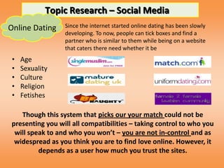 Topic Research – Social Media
Online Dating    Since the internet started online dating has been slowly
                 developing. To now, people can tick boxes and find a
                 partner who is similar to them while being on a website
                 that caters there need whether it be
 •   Age
 •   Sexuality
 •   Culture
 •   Religion
 •   Fetishes

   Though this system that picks our your match could not be
presenting you will all compatibilities – taking control to who you
 will speak to and who you won’t – you are not in-control and as
 widespread as you think you are to find love online. However, it
         depends as a user how much you trust the sites.
 