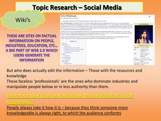 Topic Research – Social Media
    Wiki’s




But who does actually edit the information – Those with the resources and
knowledge
These faceless ‘professionals’ are the ones who dominate industries and
manipulate people below or in less authority than them.
Therefore how does anyone know this information is not
hegemonic?
People always take it how it is – because they think someone more
knowledgeable is always right, to which the audience conforms
 