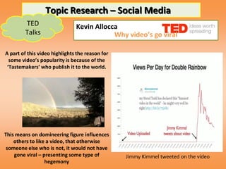 Topic Research – Social Media
        TED                    Kevin Allocca
        Talks                              Why video’s go viral

A part of this video highlights the reason for
  some video’s popularity is because of the
 ‘Tastemakers’ who publish it to the world.




This means on domineering figure influences
    others to like a video, that otherwise
 someone else who is not, it would not have
    gone viral – presenting some type of         Jimmy Kimmel tweeted on the video
                  hegemony
 