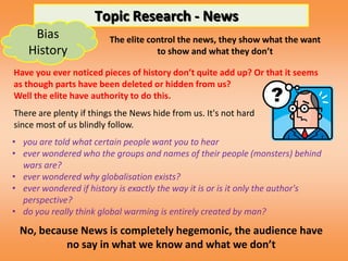 Topic Research - News
     Bias                The elite control the news, they show what the want
    History                          to show and what they don’t

Have you ever noticed pieces of history don’t quite add up? Or that it seems
as though parts have been deleted or hidden from us?
Well the elite have authority to do this.
There are plenty if things the News hide from us. It's not hard
since most of us blindly follow.
• you are told what certain people want you to hear
• ever wondered who the groups and names of their people (monsters) behind
  wars are?
• ever wondered why globalisation exists?
• ever wondered if history is exactly the way it is or is it only the author's
  perspective?
• do you really think global warming is entirely created by man?

 No, because News is completely hegemonic, the audience have
          no say in what we know and what we don’t
 