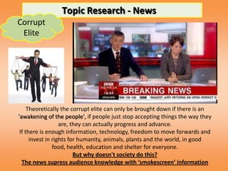 Topic Research - News
Corrupt
 Elite




     Theoretically the corrupt elite can only be brought down if there is an
'awakening of the people', if people just stop accepting things the way they
                   are, they can actually progress and advance.
 If there is enough information, technology, freedom to move forwards and
      invest in rights for humanity, animals, plants and the world, in good
                food, health, education and shelter for everyone.
                         But why doesn't society do this?
  The news supress audience knowledge with ‘smokescreen’ information
 