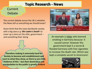 Topic Research - News
     Current
     Debate
 The current debate across the UK is whether
 the News tell us everything we should know?

 Some think that the news bombards society
 with a big story e.g ‘Bin Laden's Death’ to
 cover up a story on the elite, government –
 and something their doing                            An example is Hitler who banned
                                                       smoking in Germany because it
                                                         caused cancer. However the
                                                        government kept it a secret &
                                                   flooded Germany with free cigarettes
                                                   to increase the death rate. Which was
   Therefore making it extremely hard for
  society to become anti-establishment and         kept a complete secret to Americans!
react to what they show, as there is very little
 evidence of this – but their dominance and
 manipulation to the public is greatly evident
 