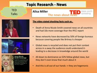 Topic Research - News
TED        Alisa Miller
Talks                     The news about news
           The video stated shocking facts such as..

           • Death of Anna Nicole Smith covered news on all countries
             and had 10x more coverage than the IPCC report

           • News networks have decreased by 50% of foreign bureaus
             because covering people like Britney Is cheaper

           • Global news is recycled and does not put their context
             across in a away the audience could understand it-
             leading to a decrease in knowledge around the world

           • All down to dominance as 52% follow global news, but
             they don’t even know that much about it

           • And this is all out of our hands -> they are hegemonic
 