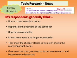 Topic Research - News
Primary           I asked…
Research                                        -
                  Do you think the news is showing us all
                  that we have the right to see? Or are they hiding stories?

My respondents generally think…
• Doesn't cover complete stories

• Depends on the opinions of the controller

• Depends on ownership

• Mainstream news is no longer trustworthy

• They show the cheaper stories so we aren't shown the
  more important stories

• If we want the truth, we need to do our own research and
  become more democratic
 