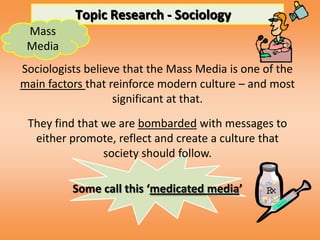 Topic Research - Sociology
 Mass
 Media
Sociologists believe that the Mass Media is one of the
main factors that reinforce modern culture – and most
                   significant at that.
 They find that we are bombarded with messages to
  either promote, reflect and create a culture that
                society should follow.

          Some call this ‘medicated media’
 