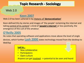 Topic Research - Sociology
  Web 2.0
                 Keen 2007
Web 2.0 has been ushered in by rhetoric of ‘democratization’
Keen defined this by stories and images of ‘the people’ reclaiming the internet and
taking control of its content’ a kind of ‘people’s internet’ or less positively, the
emergence of the cult of the amateur.
O’Reilly 2005
He notes that operating software and applications move above the level of single
devices, which further Lash   2000 states technology moved from the desktop to
WebTop
               Led to…
               • New collaborative
               • Participatory
               • Open culture
               Anyone can get involved -> potential to be seen and heard
 