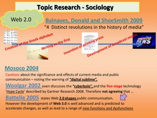 Topic Research - Sociology
   Web 2.0               Balnaves, Donald and ShoeSmith 2009
                        “4 Distinct revolutions in the history of media”




Mosoco 2004
Cautions about the significance and effects of current media and public
communication – noting the warning of “digital sublime”,
Woolgar 2002 even discusses the “cyberbole”, and the five-stage technology
‘Hype Cycle’ described by Gartner Research 2008. Therefore not agreeing that …
Battelle 2005         states Web 2.0 shapes public communication.
However the development of Web 3.0 is well advanced and is predicted to
accelerate changes, as well as lead to a range of new functions and dysfunctions
 