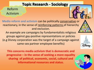 Topic Research - Sociology
   Reform
   Activism

Media reform and activism can be politically conservative or
reactionary, in the sense of reinforcing patterns of hierarchy
                        and exclusion.
   An example are campaigns by fundamentalists religious
   groups against gay-positive representations or policies
(e.g Disney corporation was the target of a campaign against
            same-sex partner employee benefits)

   This concerns media activism that is democratic and
   progressive – in the sense of seeking a more equality
    sharing of political, economic, social, cultural and
           informational resources and status.
 