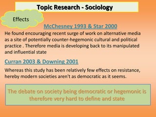 Topic Research - Sociology
   Effects
                  McChesney 1993 & Star 2000
He found encouraging recent surge of work on alternative media
as a site of potentially counter-hegemonic cultural and political
practice . Therefore media is developing back to its manipulated
and influential state
Curran 2003 & Downing 2001
Whereas this study has been relatively few effects on resistance,
hereby modern societies aren't as democratic as it seems.

 The debate on society being democratic or hegemonic is
         therefore very hard to define and state
 