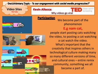 Documentary Topic - ‘Is our engagement with social media progressive?’

Video Sites          Kevin Allocca:
   TED Talks
                                     Why videos go viral
                         Participation
                                          We become part of the
                                              phenomenon
                                               E.g nam cat,
                                    people start posting cats watching
                                   the video, to posting a cat watching
                                          a cat watch the video.
                                        What's important that the
                                     creativity that inspires others in
                                   technological culture making many
                                   so many different versions of time,
                                     and cultural ones – entire remix
                                      community, something we all
                                            became a part of.
 