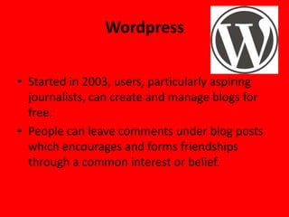Wordpress

• Started in 2003, users, particularly aspiring
  journalists, can create and manage blogs for
  free.
• People can leave comments under blog posts
  which encourages and forms friendships
  through a common interest or belief.
 