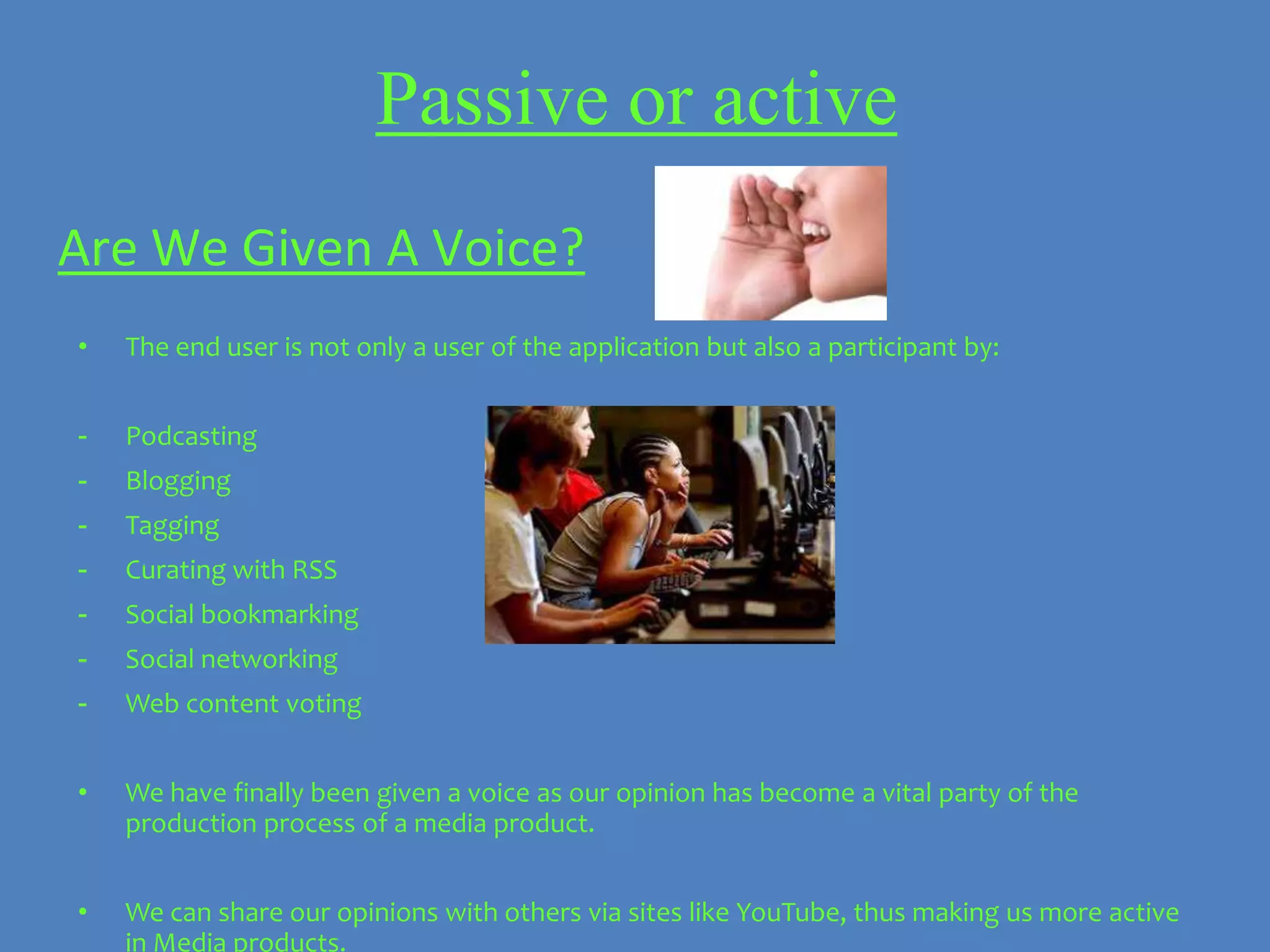Passive or active
Are We Given A Voice?
•   The end user is not only a user of the application but also a participant by:


-   Podcasting
-   Blogging
-   Tagging
-   Curating with RSS
-   Social bookmarking
-   Social networking
-   Web content voting


•   We have finally been given a voice as our opinion has become a vital party of the
    production process of a media product.


•   We can share our opinions with others via sites like YouTube, thus making us more active
    in Media products.
 
