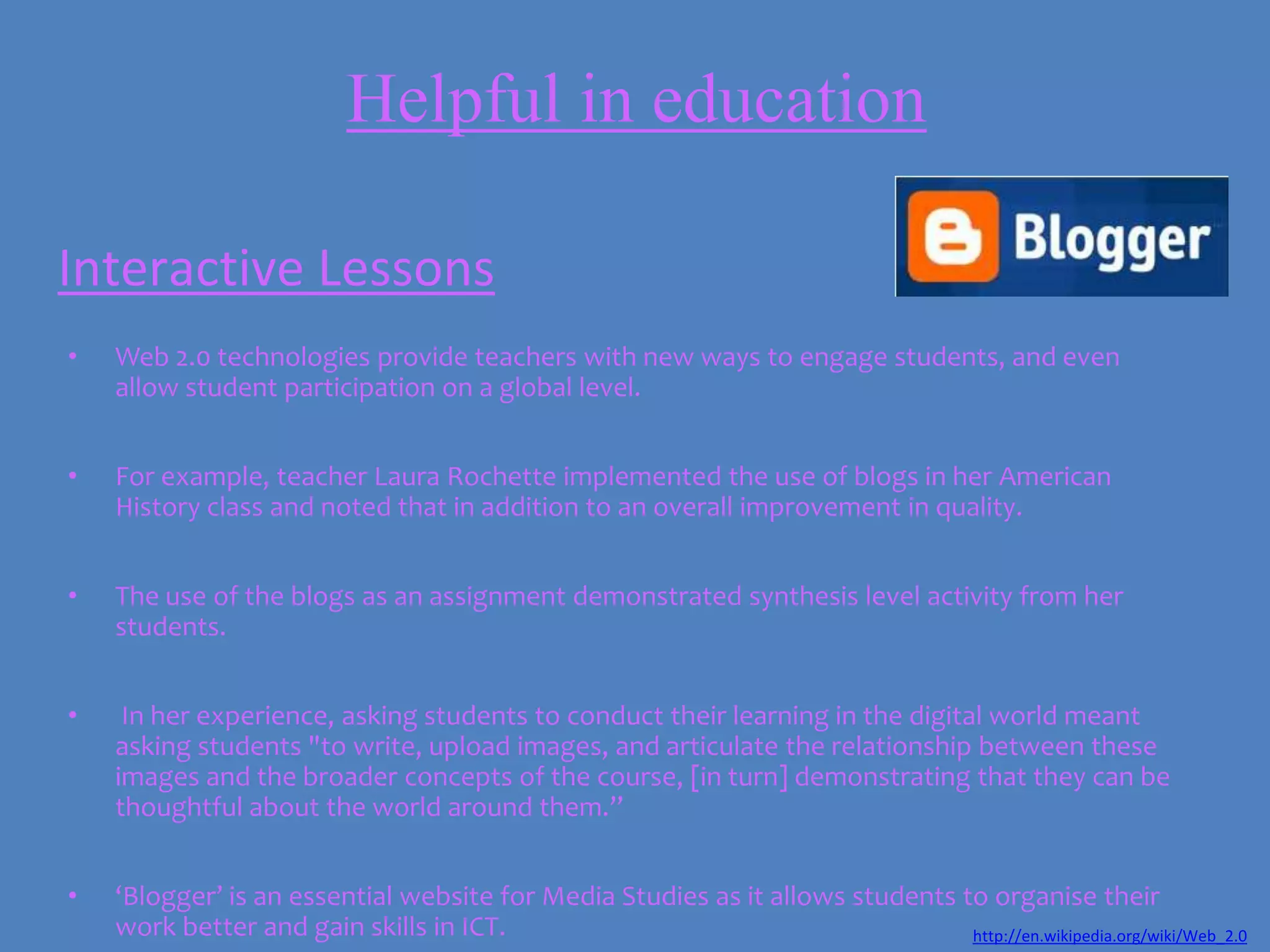 Helpful in education

Interactive Lessons
•   Web 2.0 technologies provide teachers with new ways to engage students, and even
    allow student participation on a global level.


•   For example, teacher Laura Rochette implemented the use of blogs in her American
    History class and noted that in addition to an overall improvement in quality.


•   The use of the blogs as an assignment demonstrated synthesis level activity from her
    students.


•    In her experience, asking students to conduct their learning in the digital world meant
    asking students "to write, upload images, and articulate the relationship between these
    images and the broader concepts of the course, [in turn] demonstrating that they can be
    thoughtful about the world around them.”


•   ‘Blogger’ is an essential website for Media Studies as it allows students to organise their
    work better and gain skills in ICT.                                        http://en.wikipedia.org/wiki/Web_2.0
 