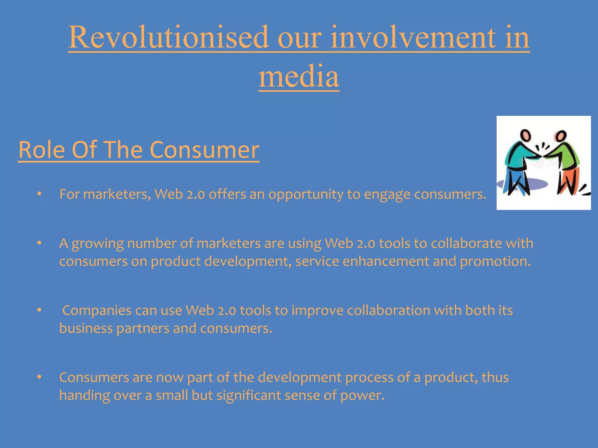 Revolutionised our involvement in
                   media

Role Of The Consumer
 •   For marketers, Web 2.0 offers an opportunity to engage consumers.


 •   A growing number of marketers are using Web 2.0 tools to collaborate with
     consumers on product development, service enhancement and promotion.


 •   Companies can use Web 2.0 tools to improve collaboration with both its
     business partners and consumers.


 •   Consumers are now part of the development process of a product, thus
     handing over a small but significant sense of power.
 