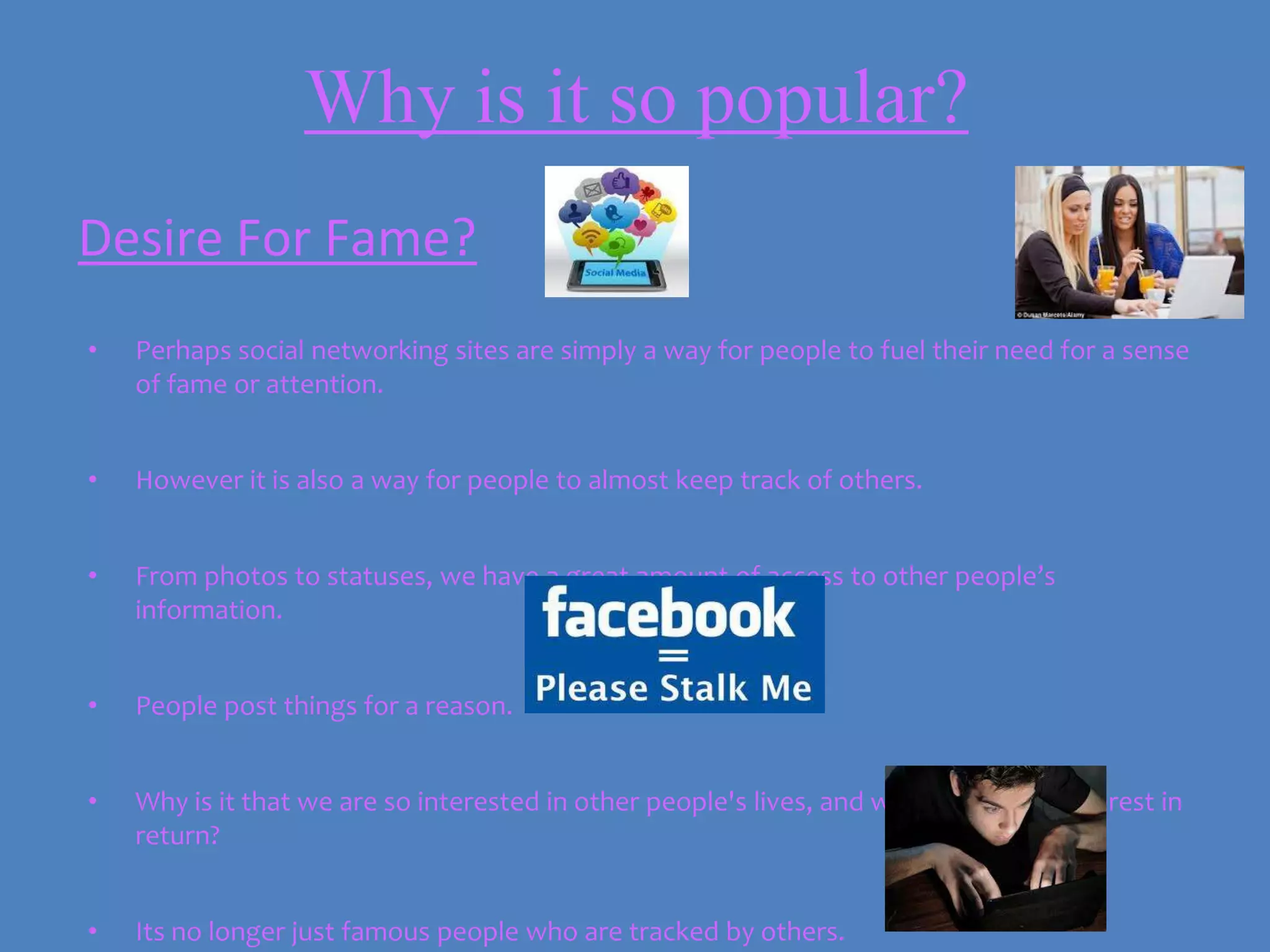 Why is it so popular?
Desire For Fame?
•   Perhaps social networking sites are simply a way for people to fuel their need for a sense
    of fame or attention.


•   However it is also a way for people to almost keep track of others.


•   From photos to statuses, we have a great amount of access to other people’s
    information.


•   People post things for a reason.


•   Why is it that we are so interested in other people's lives, and want that same interest in
    return?


•   Its no longer just famous people who are tracked by others.
 