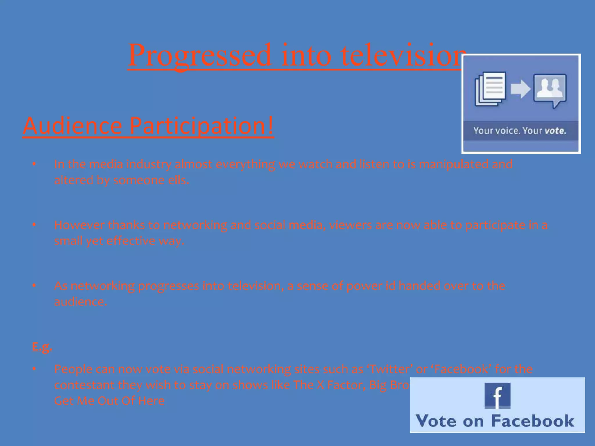 Progressed into television

Audience Participation!
•      In the media industry almost everything we watch and listen to is manipulated and
       altered by someone ells.


•      However thanks to networking and social media, viewers are now able to participate in a
       small yet effective way.


•      As networking progresses into television, a sense of power id handed over to the
       audience.


E.g.
•      People can now vote via social networking sites such as ‘Twitter’ or ‘Facebook’ for the
       contestant they wish to stay on shows like The X Factor, Big Brother and I'm A Celebrity
       Get Me Out Of Here
 