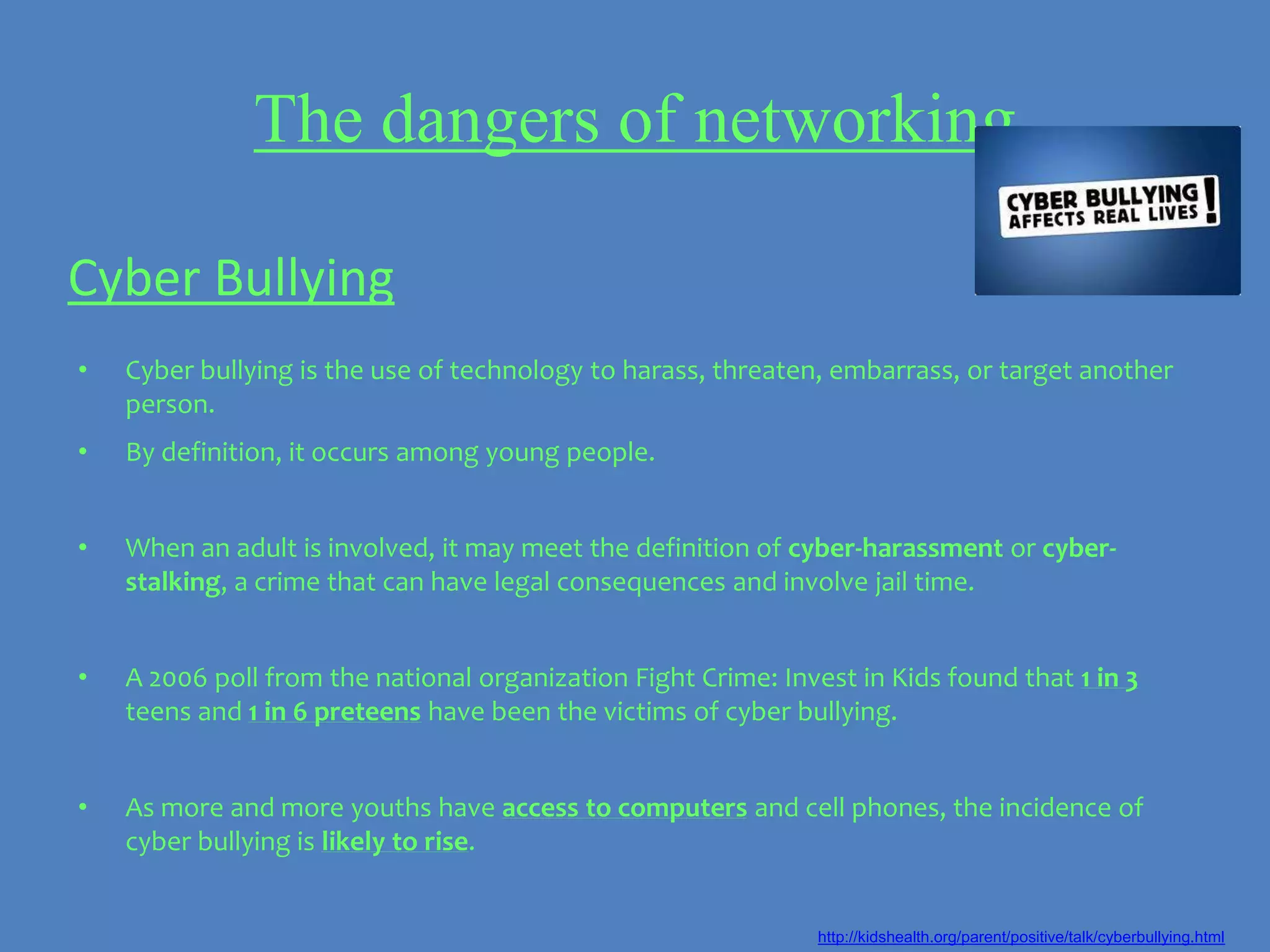 The dangers of networking

Cyber Bullying
•   Cyber bullying is the use of technology to harass, threaten, embarrass, or target another
    person.
•   By definition, it occurs among young people.


•   When an adult is involved, it may meet the definition of cyber-harassment or cyber-
    stalking, a crime that can have legal consequences and involve jail time.


•   A 2006 poll from the national organization Fight Crime: Invest in Kids found that 1 in 3
    teens and 1 in 6 preteens have been the victims of cyber bullying.


•   As more and more youths have access to computers and cell phones, the incidence of
    cyber bullying is likely to rise.


                                                                http://kidshealth.org/parent/positive/talk/cyberbullying.html
 