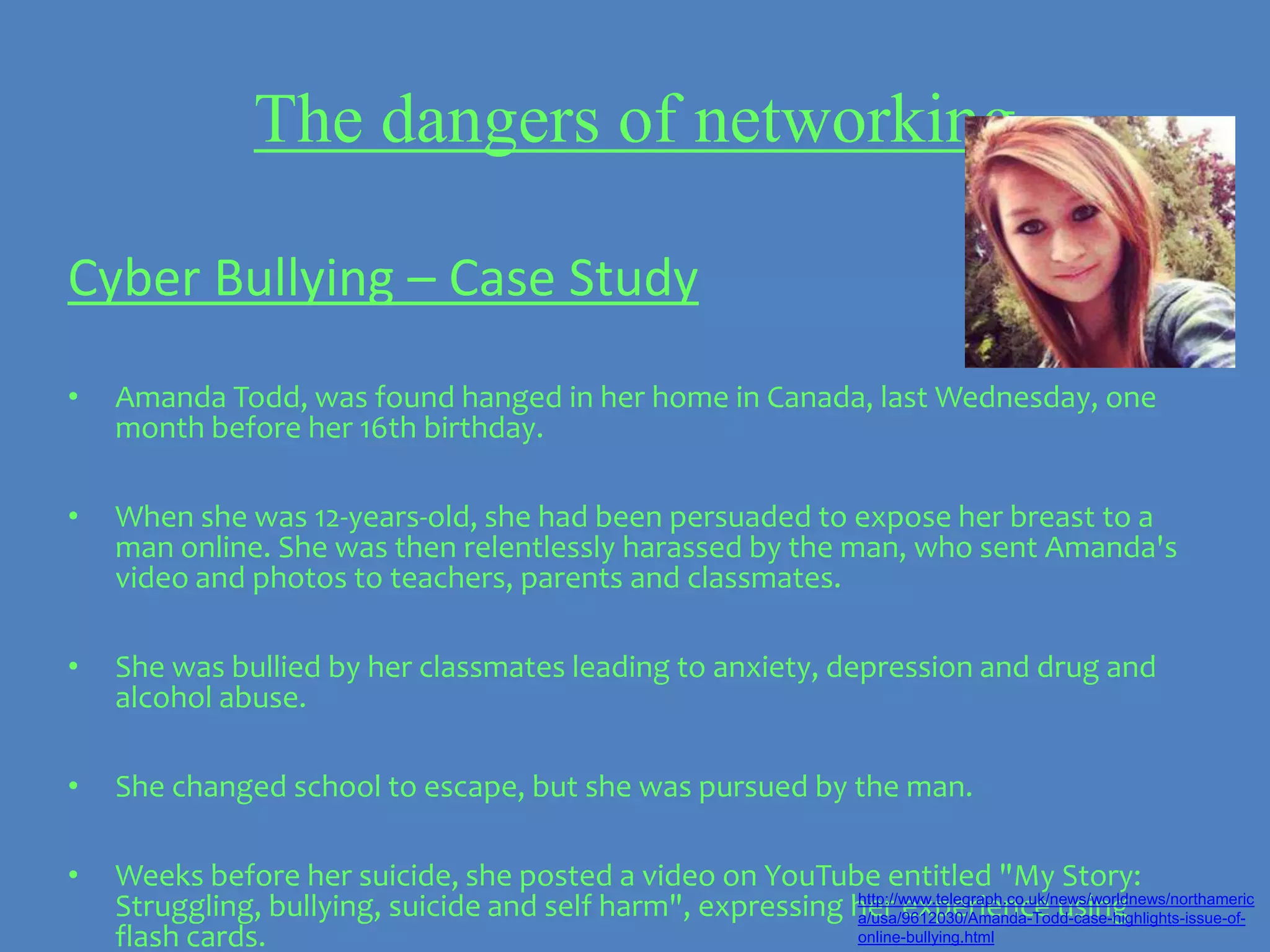 The dangers of networking

Cyber Bullying – Case Study
•   Amanda Todd, was found hanged in her home in Canada, last Wednesday, one
    month before her 16th birthday.

•   When she was 12-years-old, she had been persuaded to expose her breast to a
    man online. She was then relentlessly harassed by the man, who sent Amanda's
    video and photos to teachers, parents and classmates.

•   She was bullied by her classmates leading to anxiety, depression and drug and
    alcohol abuse.

•   She changed school to escape, but she was pursued by the man.

•   Weeks before her suicide, she posted a video on YouTube entitled "My Story:
    Struggling, bullying, suicide and self harm", expressing her experience using
                                                             http://www.telegraph.co.uk/news/worldnews/northameric
                                                             a/usa/9612030/Amanda-Todd-case-highlights-issue-of-
    flash cards.                                             online-bullying.html
 