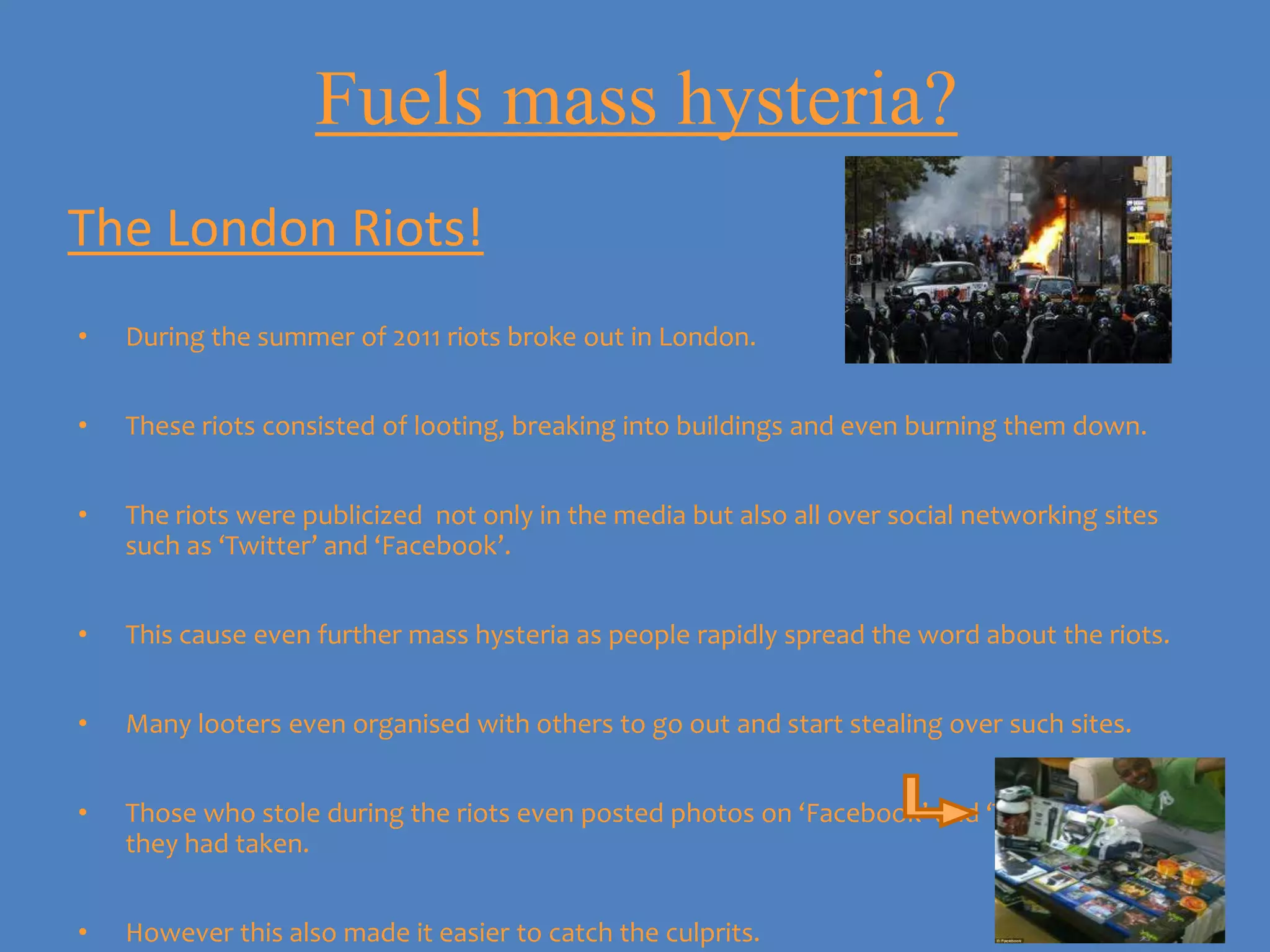 Fuels mass hysteria?
The London Riots!
•   During the summer of 2011 riots broke out in London.


•   These riots consisted of looting, breaking into buildings and even burning them down.


•   The riots were publicized not only in the media but also all over social networking sites
    such as ‘Twitter’ and ‘Facebook’.


•   This cause even further mass hysteria as people rapidly spread the word about the riots.


•   Many looters even organised with others to go out and start stealing over such sites.


•   Those who stole during the riots even posted photos on ‘Facebook’ and ‘Twitter’ of what
    they had taken.


•   However this also made it easier to catch the culprits.
 