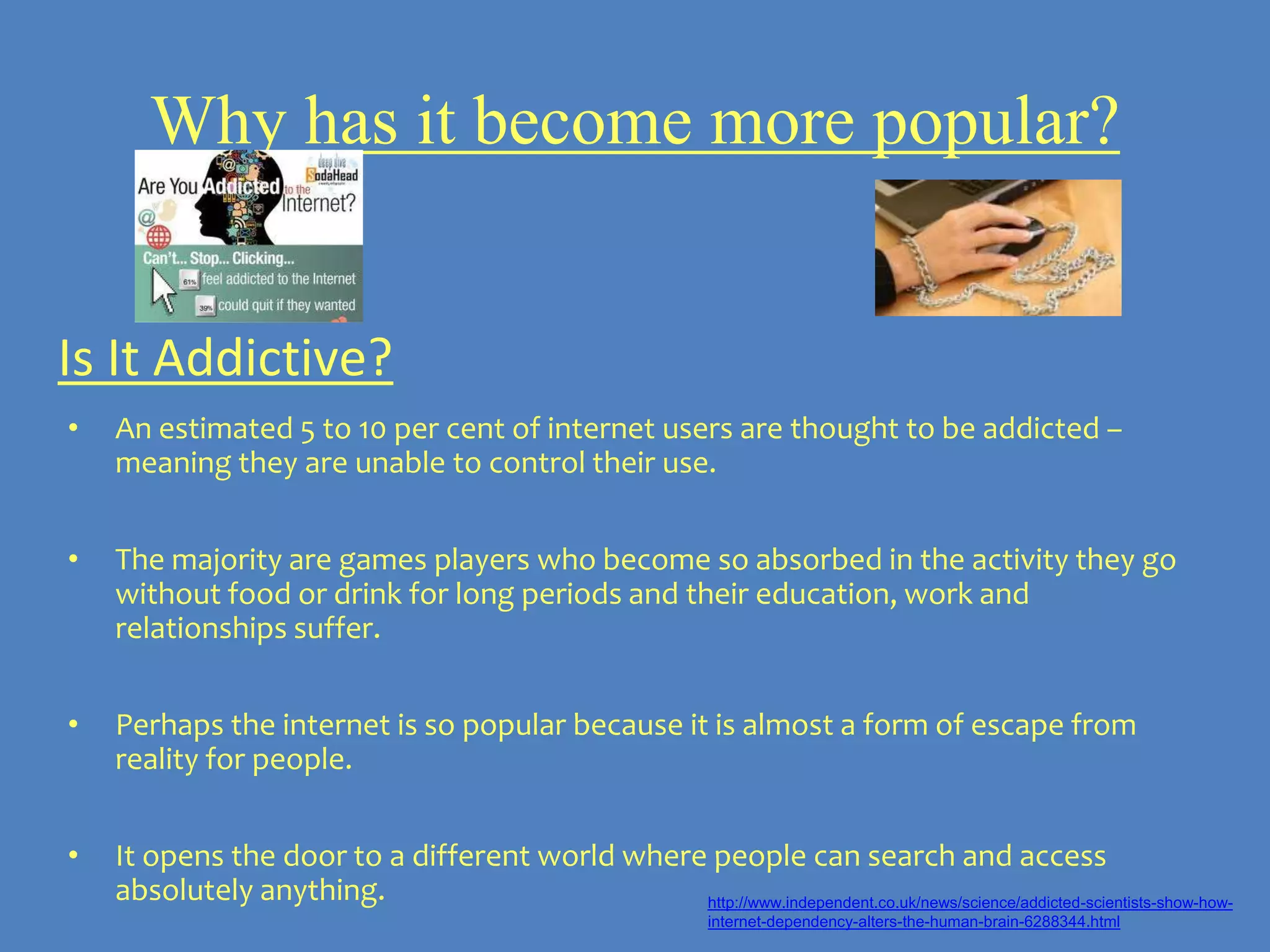 Why has it become more popular?


Is It Addictive?
•   An estimated 5 to 10 per cent of internet users are thought to be addicted –
    meaning they are unable to control their use.


•   The majority are games players who become so absorbed in the activity they go
    without food or drink for long periods and their education, work and
    relationships suffer.


•   Perhaps the internet is so popular because it is almost a form of escape from
    reality for people.


•   It opens the door to a different world where people can search and access
    absolutely anything.                        http://www.independent.co.uk/news/science/addicted-scientists-show-how-
                                                                internet-dependency-alters-the-human-brain-6288344.html
 