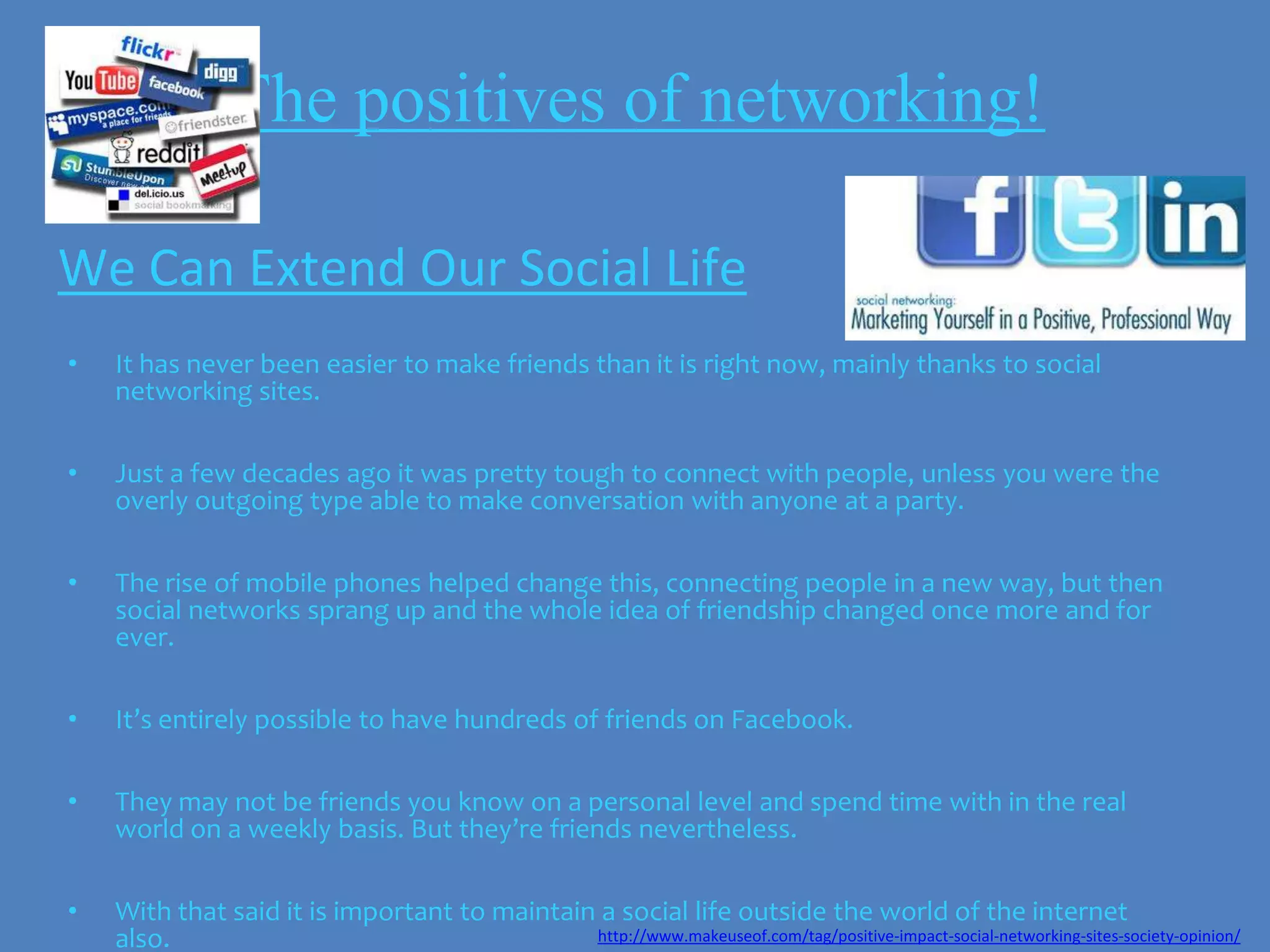 The positives of networking!

We Can Extend Our Social Life
•   It has never been easier to make friends than it is right now, mainly thanks to social
    networking sites.

•   Just a few decades ago it was pretty tough to connect with people, unless you were the
    overly outgoing type able to make conversation with anyone at a party.

•   The rise of mobile phones helped change this, connecting people in a new way, but then
    social networks sprang up and the whole idea of friendship changed once more and for
    ever.

•   It’s entirely possible to have hundreds of friends on Facebook.

•   They may not be friends you know on a personal level and spend time with in the real
    world on a weekly basis. But they’re friends nevertheless.

•   With that said it is important to maintain a social life outside the world of the internet
    also.                                     http://www.makeuseof.com/tag/positive-impact-social-networking-sites-society-opinion/
 