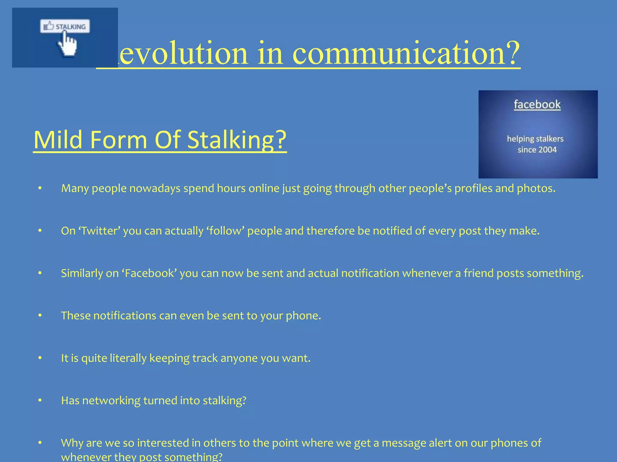 Revolution in communication?

Mild Form Of Stalking?
•   Many people nowadays spend hours online just going through other people’s profiles and photos.


•   On ‘Twitter’ you can actually ‘follow’ people and therefore be notified of every post they make.


•   Similarly on ‘Facebook’ you can now be sent and actual notification whenever a friend posts something.


•   These notifications can even be sent to your phone.


•   It is quite literally keeping track anyone you want.


•   Has networking turned into stalking?


•   Why are we so interested in others to the point where we get a message alert on our phones of
    whenever they post something?
 