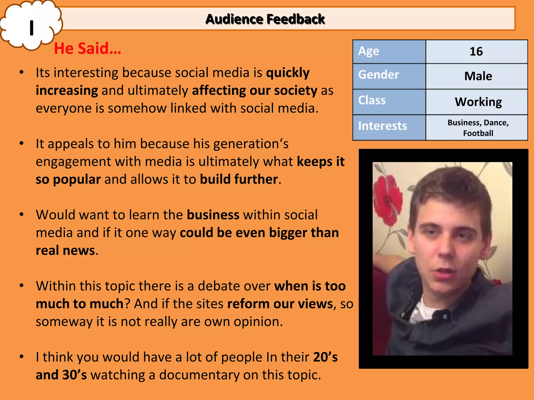 Audience Feedback
 I
     He Said…                                                 16
• Its interesting because social media is quickly            Male
  increasing and ultimately affecting our society as
                                                          Working
  everyone is somehow linked with social media.
                                                         Business, Dance,
                                                             Football
• It appeals to him because his generation‘s
  engagement with media is ultimately what keeps it
  so popular and allows it to build further.

• Would want to learn the business within social
  media and if it one way could be even bigger than
  real news.

• Within this topic there is a debate over when is too
  much to much? And if the sites reform our views, so
  someway it is not really are own opinion.

• I think you would have a lot of people In their 20’s
  and 30’s watching a documentary on this topic.
 