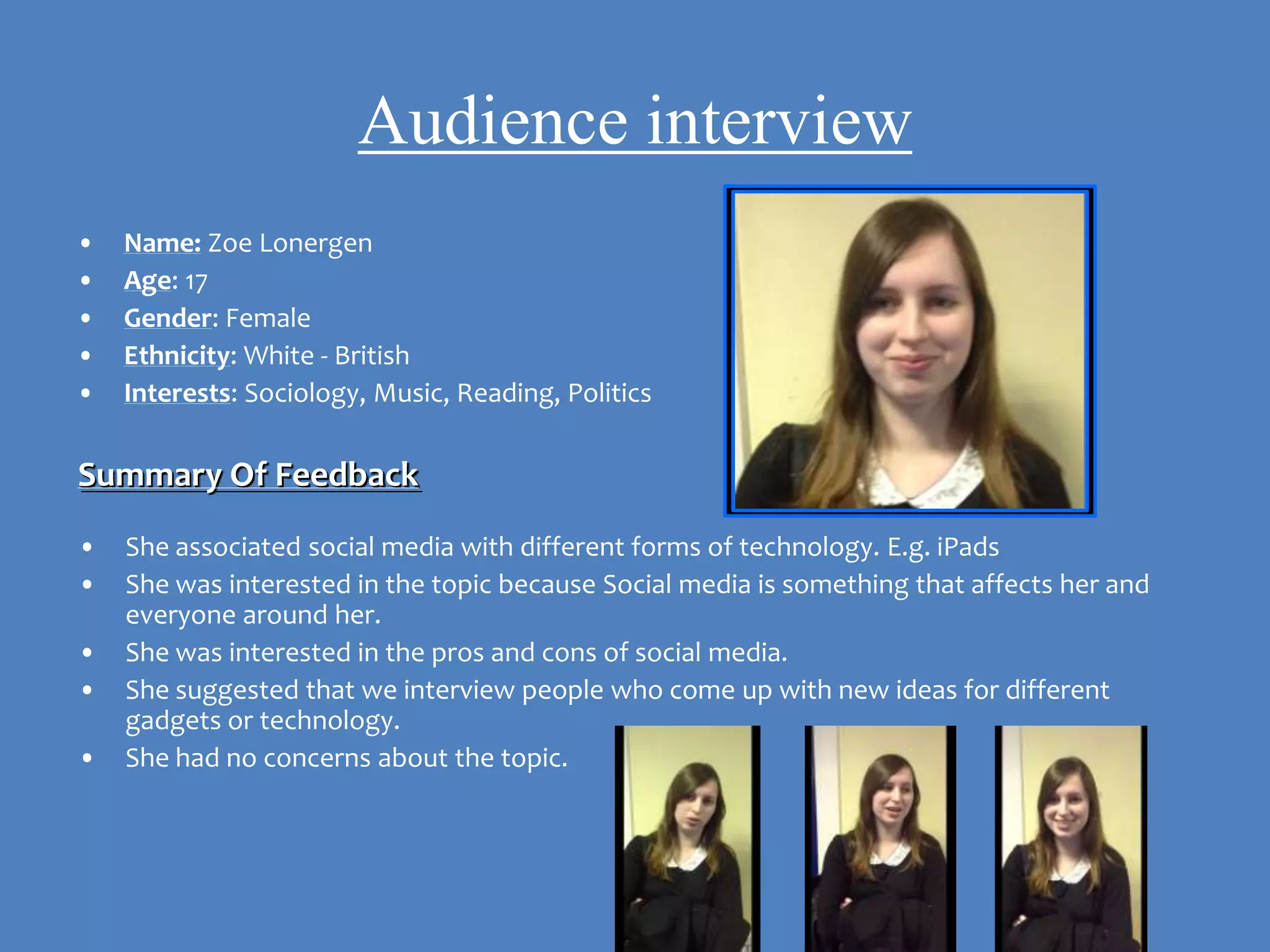 Audience interview
•   Name: Zoe Lonergen
•   Age: 17
•   Gender: Female
•   Ethnicity: White - British
•   Interests: Sociology, Music, Reading, Politics

Summary Of Feedback
•   She associated social media with different forms of technology. E.g. iPads
•   She was interested in the topic because Social media is something that affects her and
    everyone around her.
•   She was interested in the pros and cons of social media.
•   She suggested that we interview people who come up with new ideas for different
    gadgets or technology.
•   She had no concerns about the topic.
 