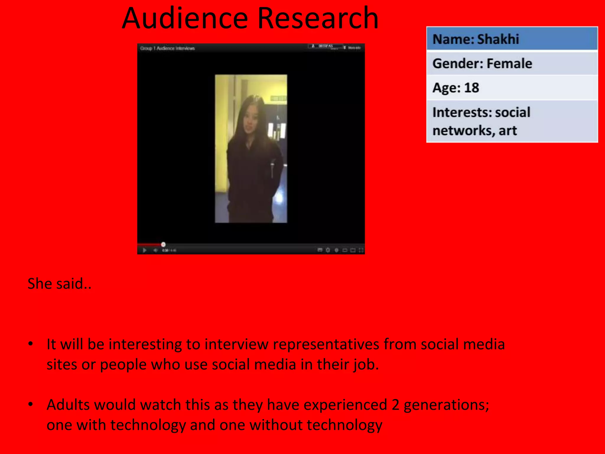 Audience Research




She said..


• It will be interesting to interview representatives from social media
  sites or people who use social media in their job.

• Adults would watch this as they have experienced 2 generations;
  one with technology and one without technology
 